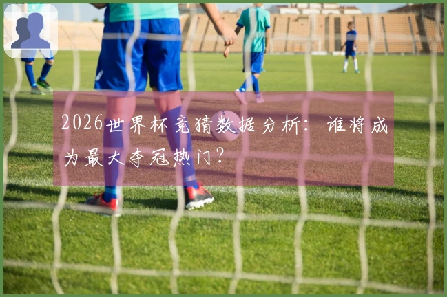 2026世界杯竞猜数据分析：谁将成为最大夺冠热门？